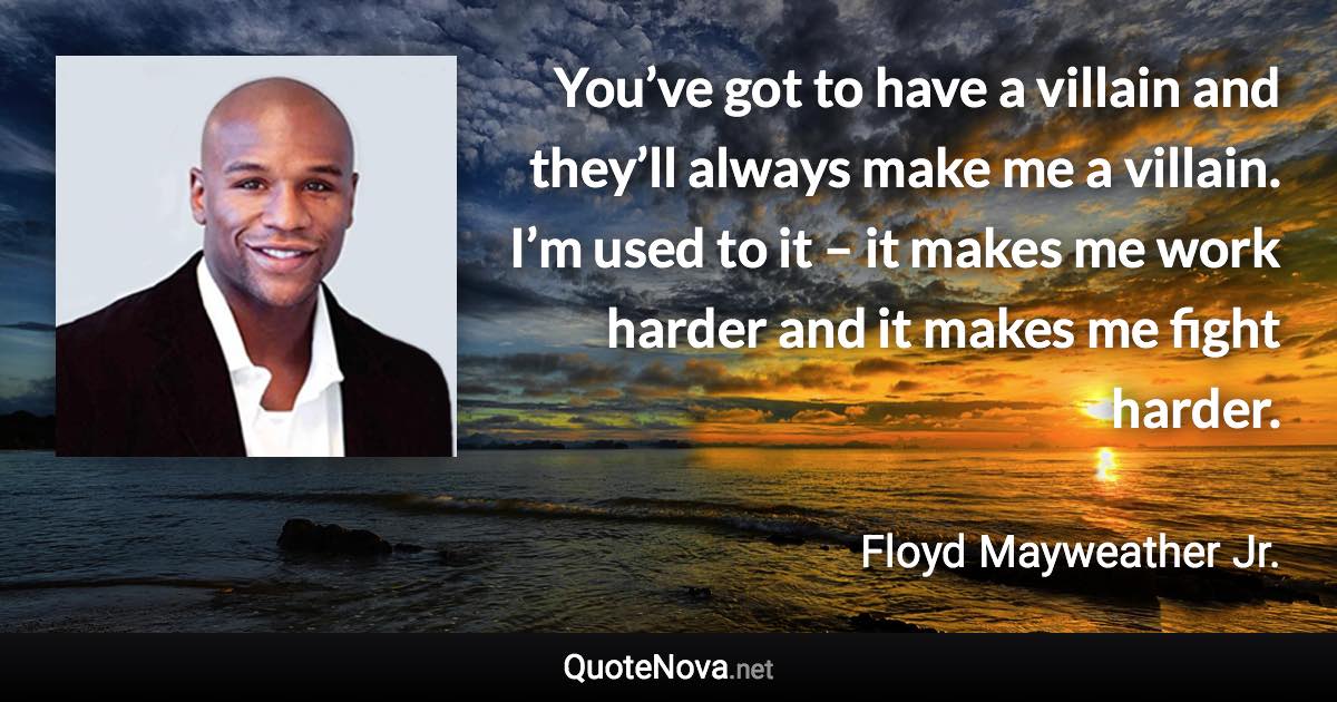 You’ve got to have a villain and they’ll always make me a villain. I’m used to it – it makes me work harder and it makes me fight harder. - Floyd Mayweather Jr. quote