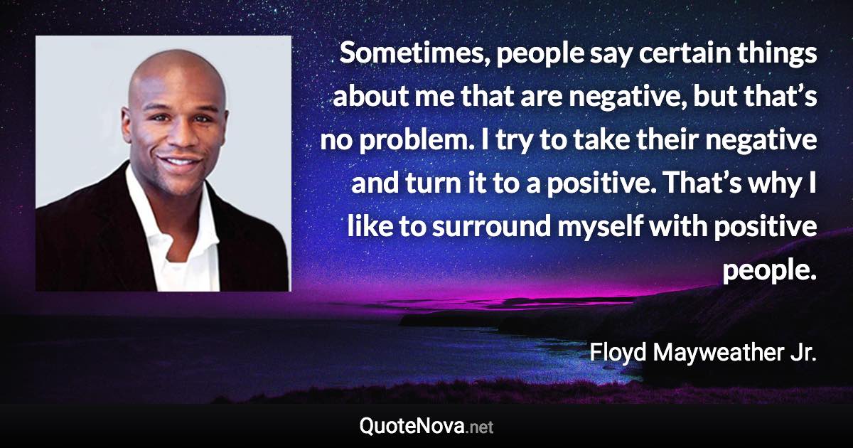 Sometimes, people say certain things about me that are negative, but that’s no problem. I try to take their negative and turn it to a positive. That’s why I like to surround myself with positive people. - Floyd Mayweather Jr. quote