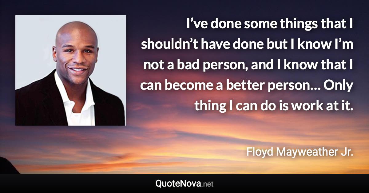 I’ve done some things that I shouldn’t have done but I know I’m not a bad person, and I know that I can become a better person… Only thing I can do is work at it. - Floyd Mayweather Jr. quote