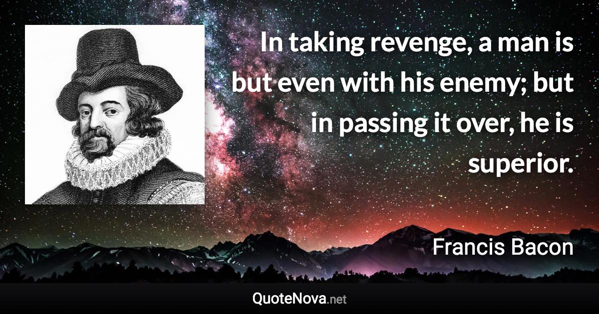 In taking revenge, a man is but even with his enemy; but in passing it over, he is superior. - Francis Bacon quote