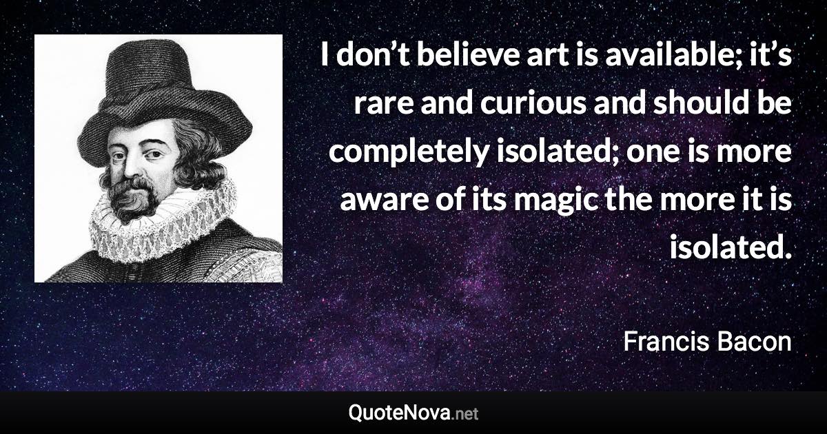 I don’t believe art is available; it’s rare and curious and should be completely isolated; one is more aware of its magic the more it is isolated. - Francis Bacon quote