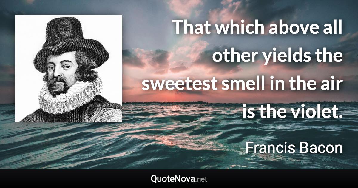 That which above all other yields the sweetest smell in the air is the violet. - Francis Bacon quote