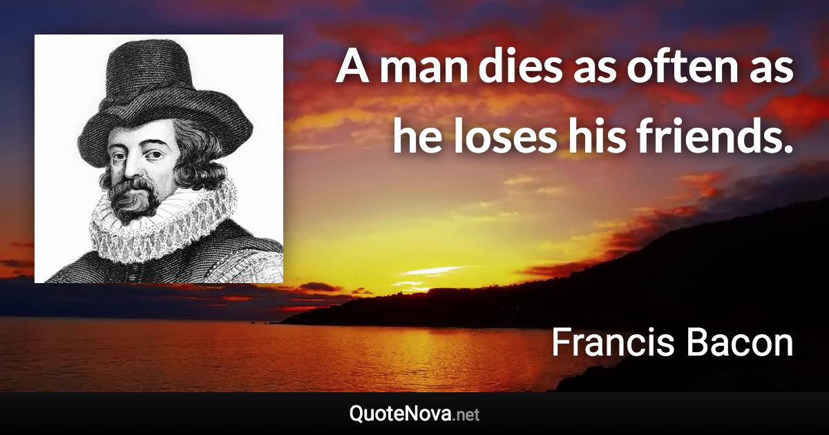 A man dies as often as he loses his friends. - Francis Bacon quote