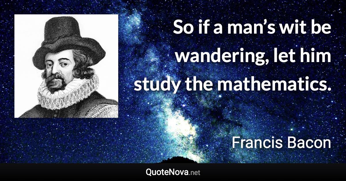 So if a man’s wit be wandering, let him study the mathematics. - Francis Bacon quote