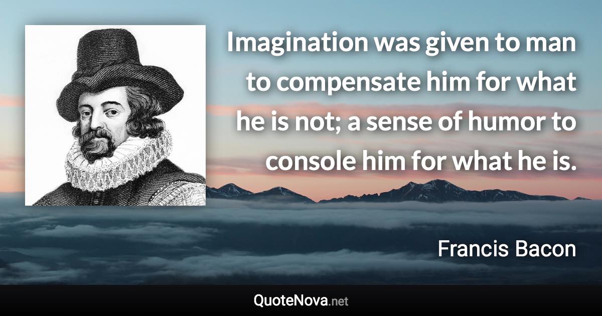 Imagination was given to man to compensate him for what he is not; a sense of humor to console him for what he is. - Francis Bacon quote