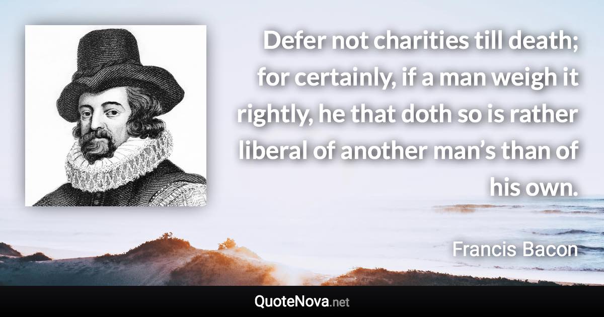 Defer not charities till death; for certainly, if a man weigh it rightly, he that doth so is rather liberal of another man’s than of his own. - Francis Bacon quote