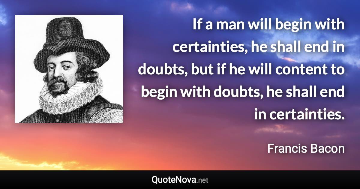 If a man will begin with certainties, he shall end in doubts, but if he will content to begin with doubts, he shall end in certainties. - Francis Bacon quote