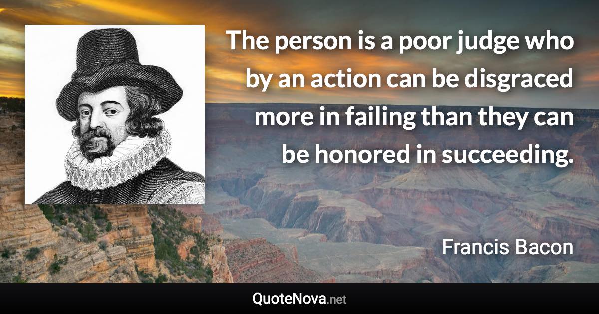 The person is a poor judge who by an action can be disgraced more in failing than they can be honored in succeeding. - Francis Bacon quote