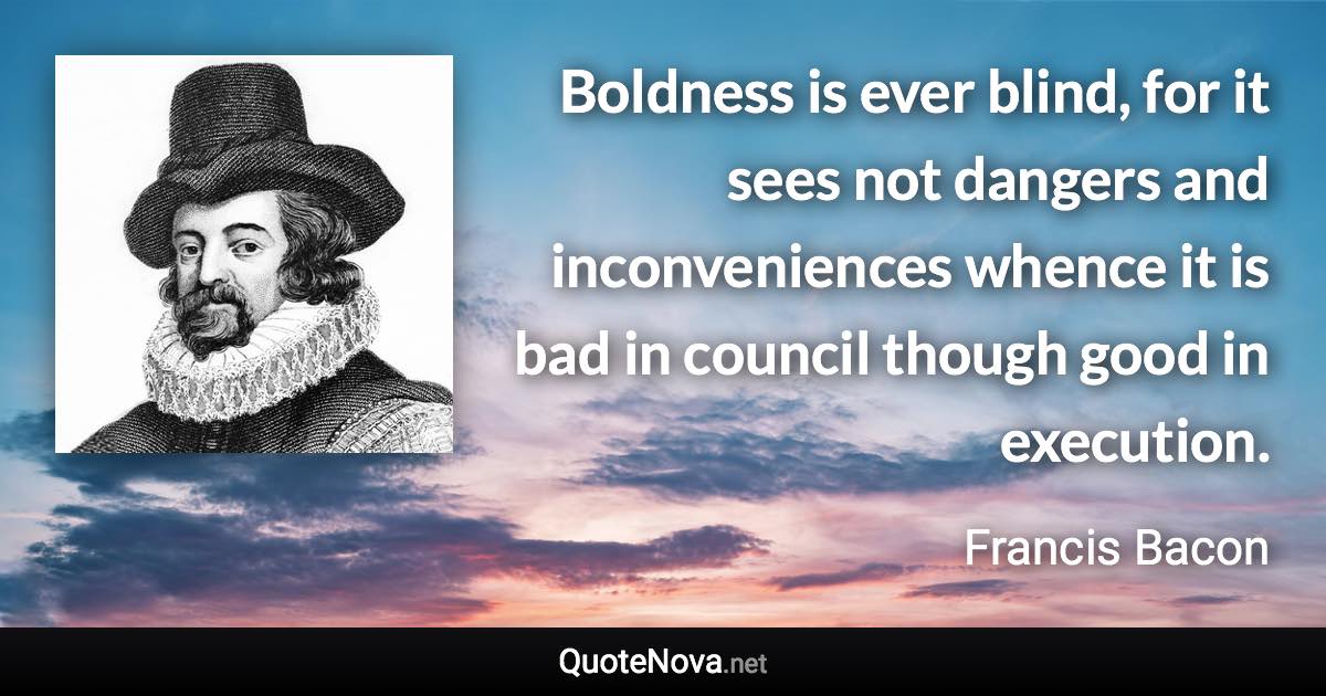 Boldness is ever blind, for it sees not dangers and inconveniences whence it is bad in council though good in execution. - Francis Bacon quote