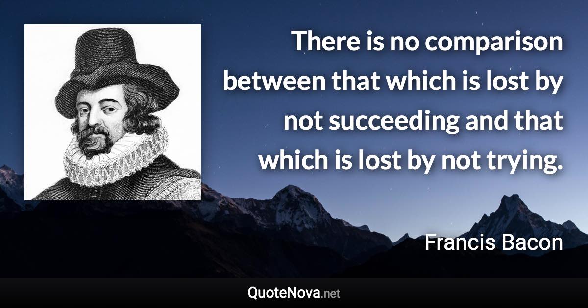 There is no comparison between that which is lost by not succeeding and that which is lost by not trying. - Francis Bacon quote
