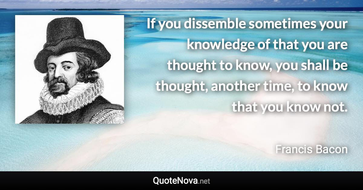 If you dissemble sometimes your knowledge of that you are thought to know, you shall be thought, another time, to know that you know not. - Francis Bacon quote