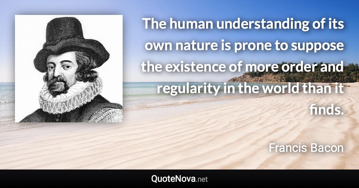 The human understanding of its own nature is prone to suppose the existence of more order and regularity in the world than it finds. - Francis Bacon quote