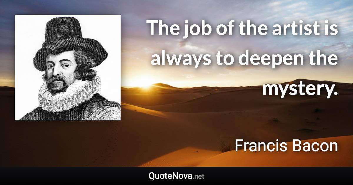 The job of the artist is always to deepen the mystery. - Francis Bacon quote