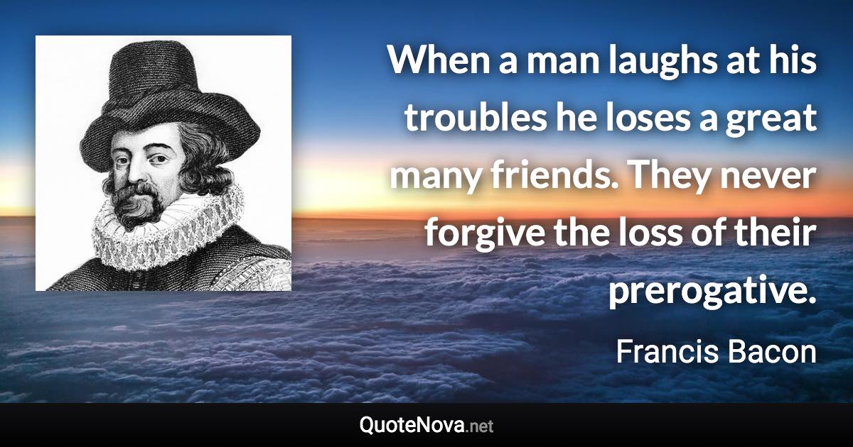 When a man laughs at his troubles he loses a great many friends. They never forgive the loss of their prerogative. - Francis Bacon quote