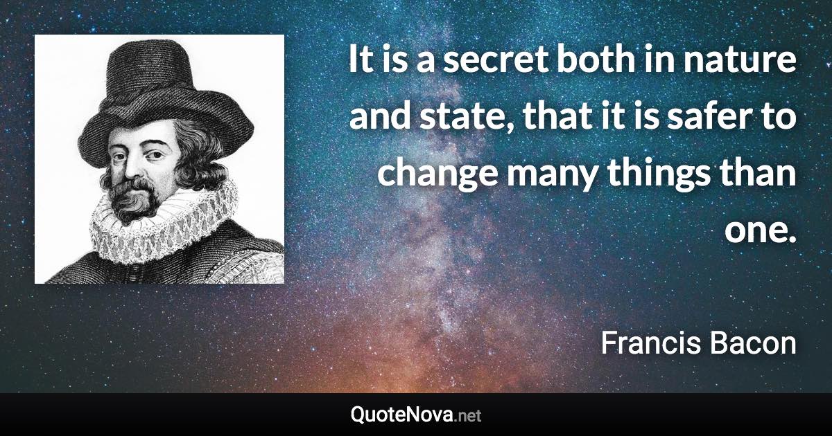 It is a secret both in nature and state, that it is safer to change many things than one. - Francis Bacon quote