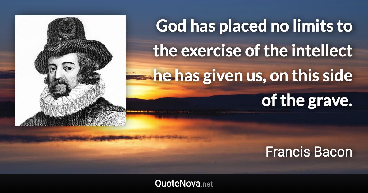 God has placed no limits to the exercise of the intellect he has given us, on this side of the grave. - Francis Bacon quote