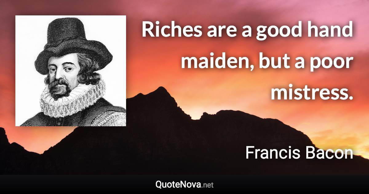 Riches are a good hand maiden, but a poor mistress. - Francis Bacon quote