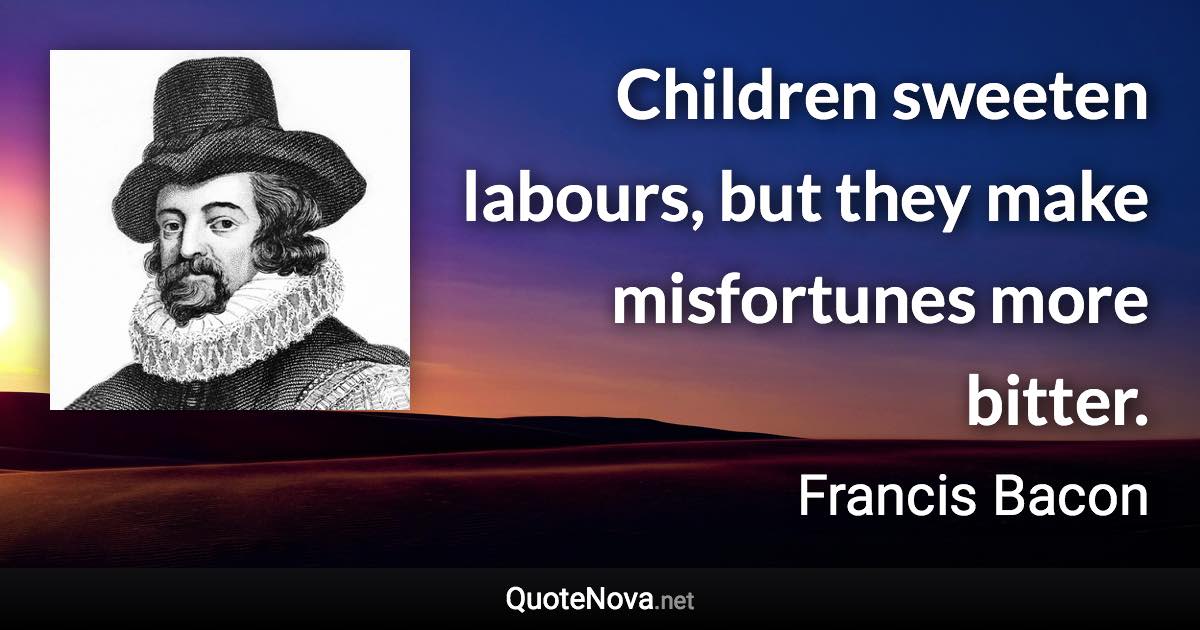 Children sweeten labours, but they make misfortunes more bitter. - Francis Bacon quote