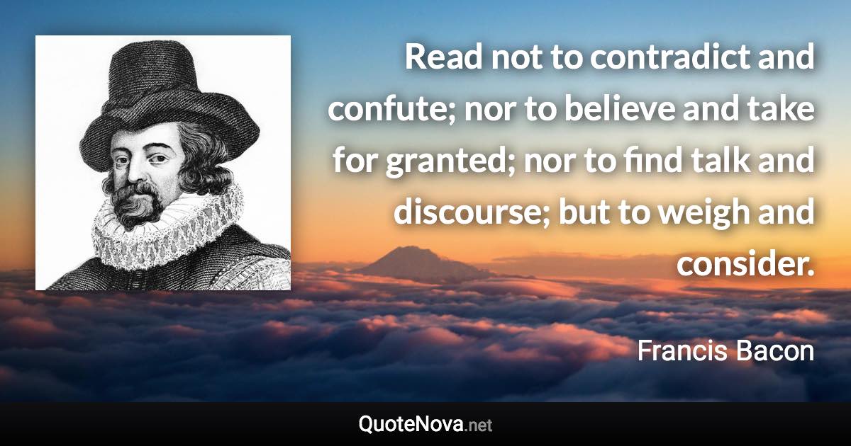 Read not to contradict and confute; nor to believe and take for granted; nor to find talk and discourse; but to weigh and consider. - Francis Bacon quote