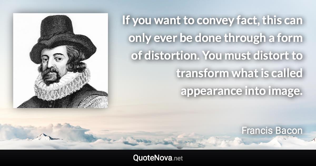 If you want to convey fact, this can only ever be done through a form of distortion. You must distort to transform what is called appearance into image. - Francis Bacon quote