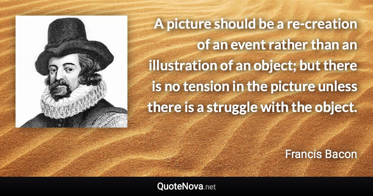 A picture should be a re-creation of an event rather than an illustration of an object; but there is no tension in the picture unless there is a struggle with the object. - Francis Bacon quote