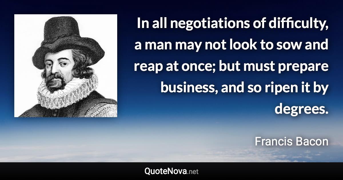 In all negotiations of difficulty, a man may not look to sow and reap at once; but must prepare business, and so ripen it by degrees. - Francis Bacon quote