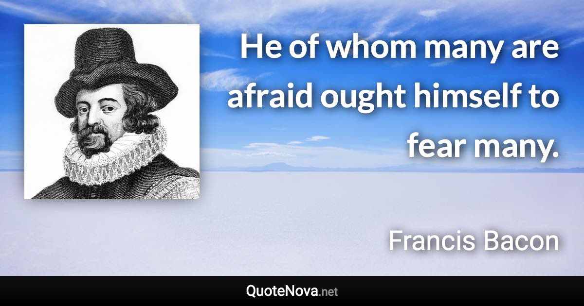 He of whom many are afraid ought himself to fear many. - Francis Bacon quote