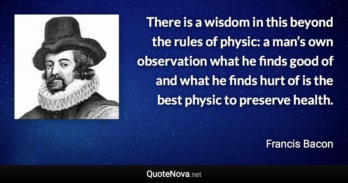 There is a wisdom in this beyond the rules of physic: a man’s own observation what he finds good of and what he finds hurt of is the best physic to preserve health. - Francis Bacon quote