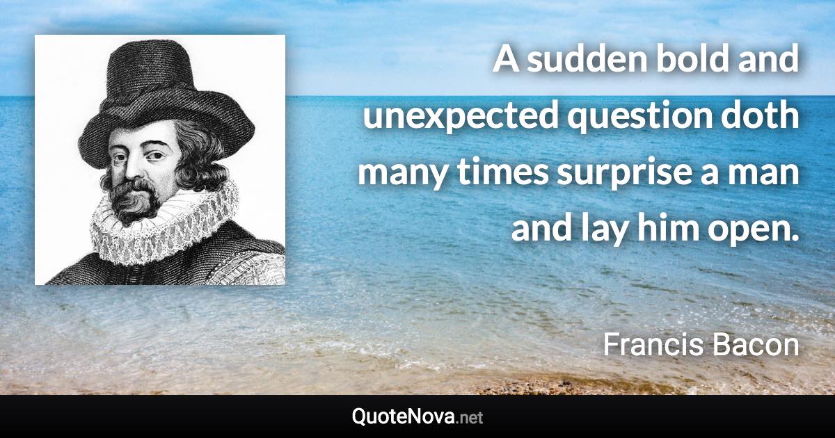 A sudden bold and unexpected question doth many times surprise a man and lay him open. - Francis Bacon quote