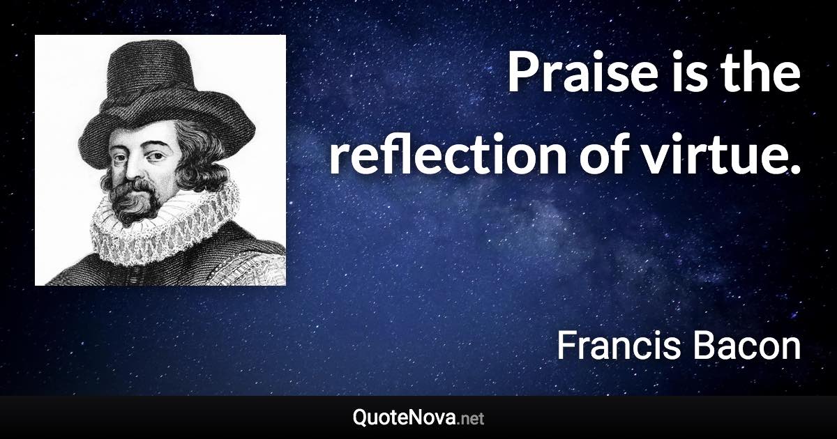 Praise is the reflection of virtue. - Francis Bacon quote