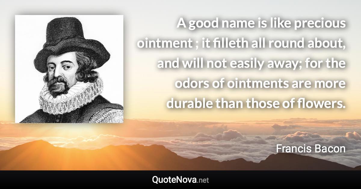 A good name is like precious ointment ; it filleth all round about, and will not easily away; for the odors of ointments are more durable than those of flowers. - Francis Bacon quote