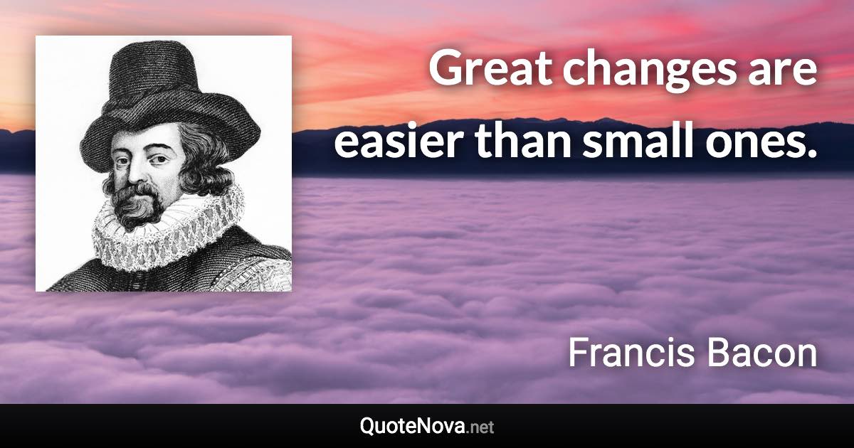 Great changes are easier than small ones. - Francis Bacon quote