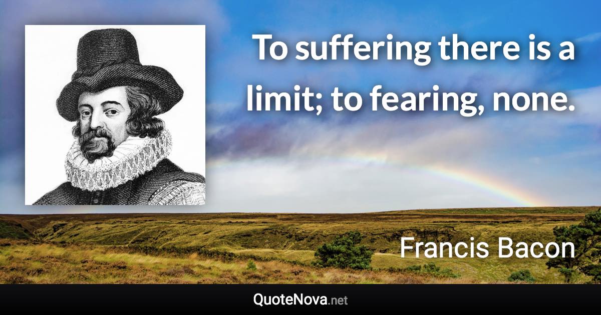 To suffering there is a limit; to fearing, none. - Francis Bacon quote