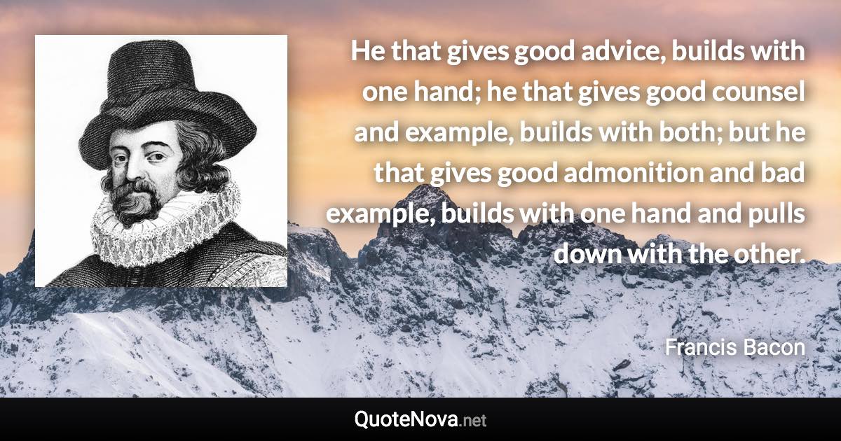 He that gives good advice, builds with one hand; he that gives good counsel and example, builds with both; but he that gives good admonition and bad example, builds with one hand and pulls down with the other. - Francis Bacon quote