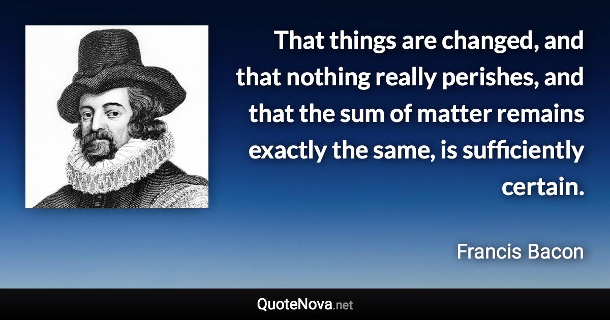 That things are changed, and that nothing really perishes, and that the sum of matter remains exactly the same, is sufficiently certain. - Francis Bacon quote