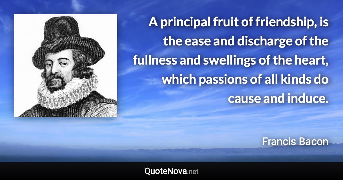 A principal fruit of friendship, is the ease and discharge of the fullness and swellings of the heart, which passions of all kinds do cause and induce. - Francis Bacon quote