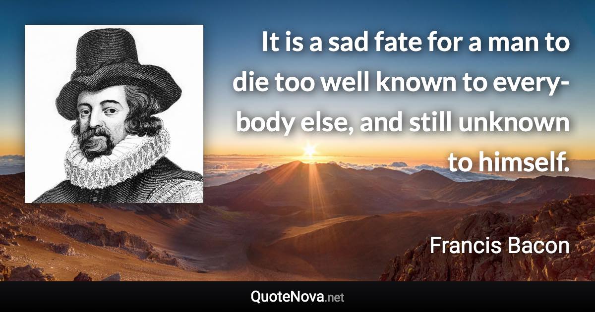 It is a sad fate for a man to die too well known to every-body else, and still unknown to himself. - Francis Bacon quote