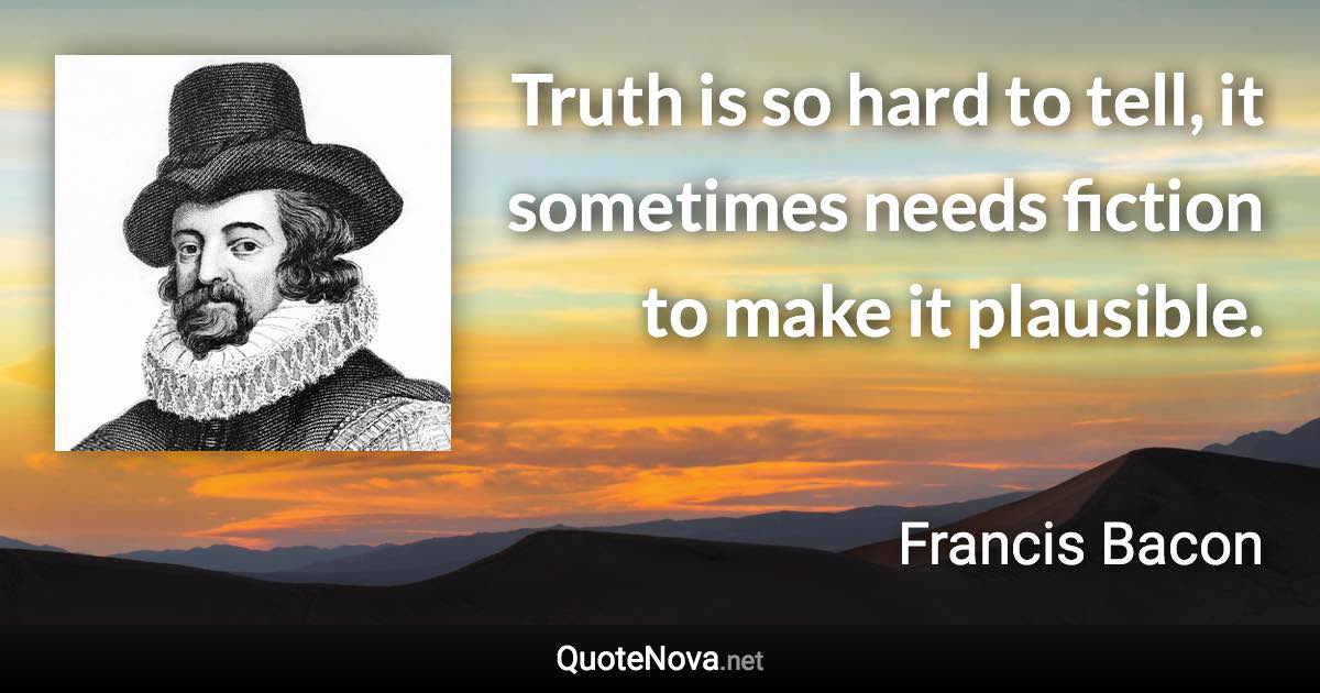 Truth is so hard to tell, it sometimes needs fiction to make it plausible. - Francis Bacon quote