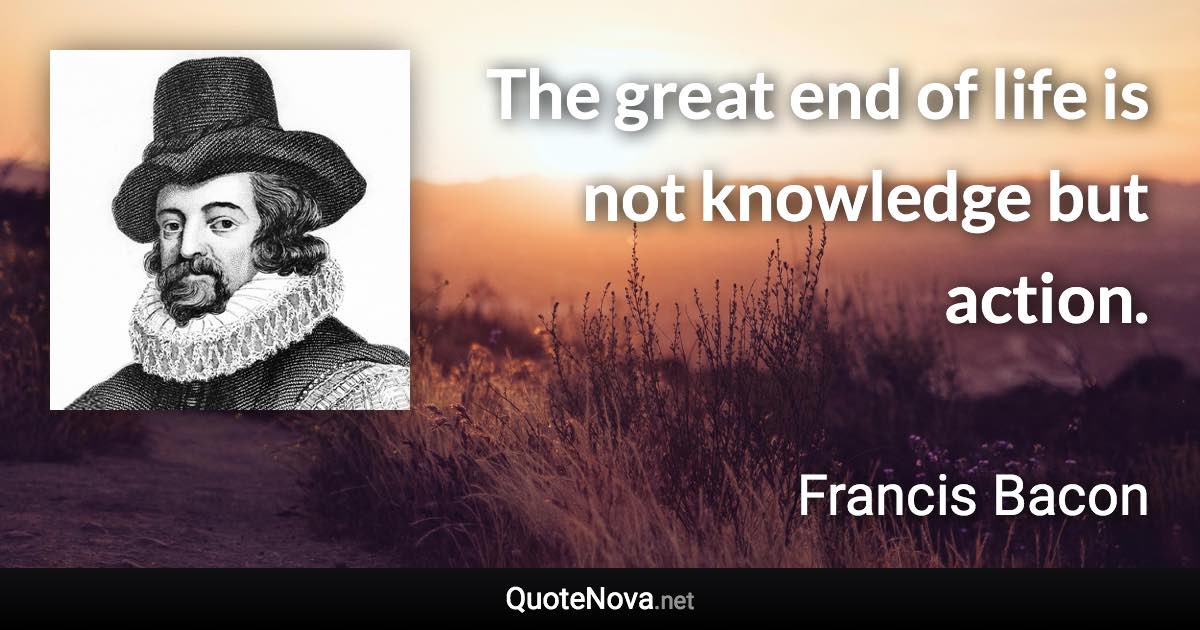 The great end of life is not knowledge but action. - Francis Bacon quote