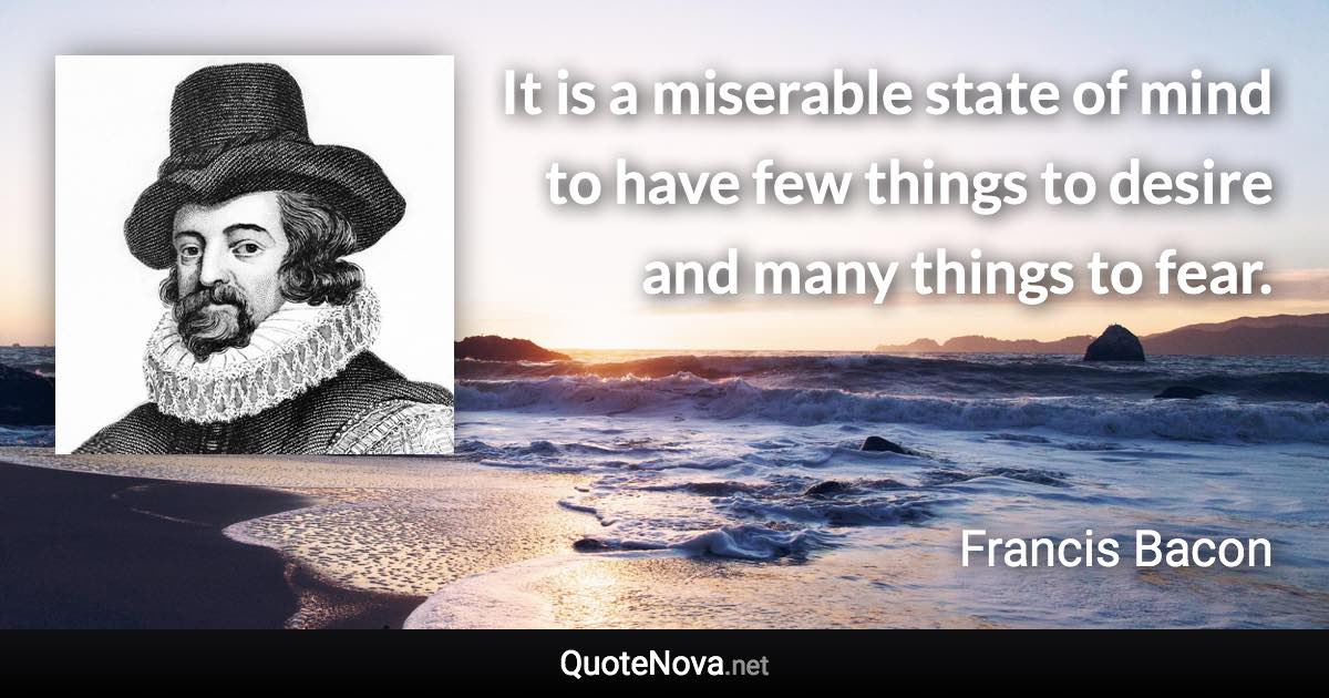 It is a miserable state of mind to have few things to desire and many things to fear. - Francis Bacon quote