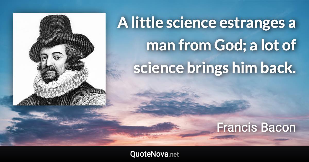 A little science estranges a man from God; a lot of science brings him back. - Francis Bacon quote