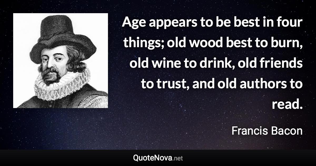 Age appears to be best in four things; old wood best to burn, old wine to drink, old friends to trust, and old authors to read. - Francis Bacon quote