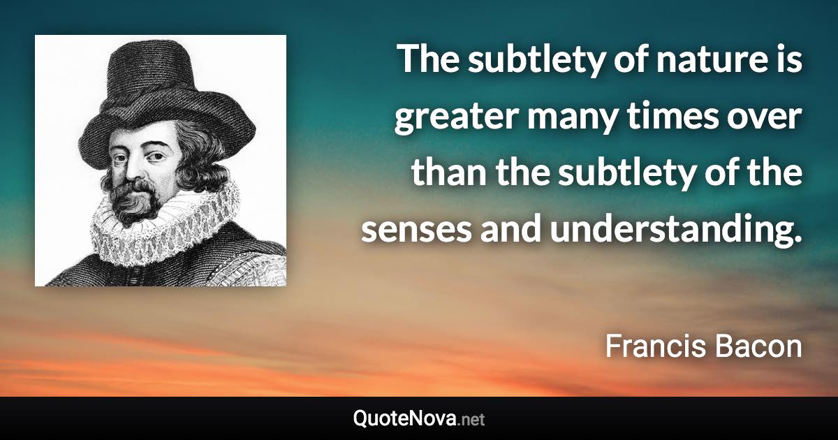 The subtlety of nature is greater many times over than the subtlety of the senses and understanding. - Francis Bacon quote