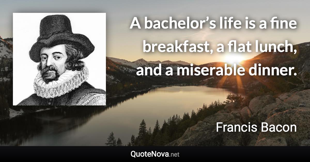 A bachelor’s life is a fine breakfast, a flat lunch, and a miserable dinner. - Francis Bacon quote