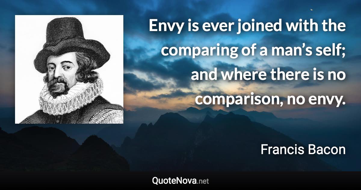 Envy is ever joined with the comparing of a man’s self; and where there is no comparison, no envy. - Francis Bacon quote