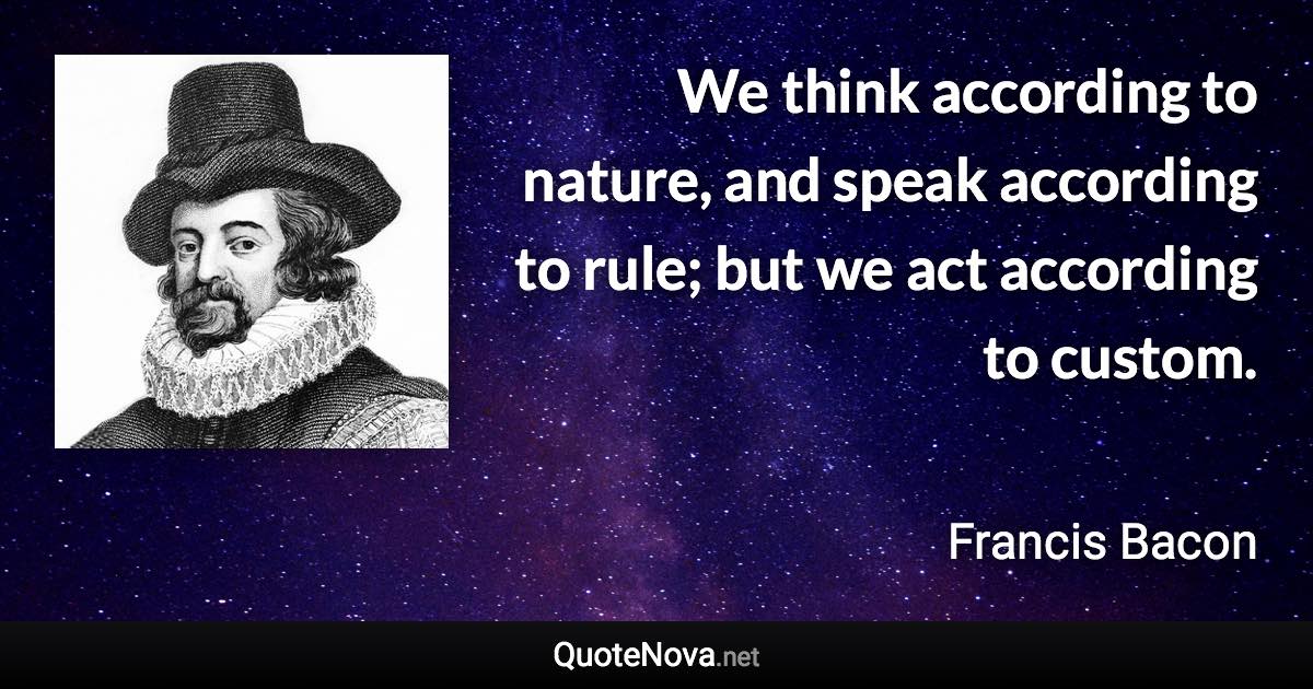 We think according to nature, and speak according to rule; but we act according to custom. - Francis Bacon quote