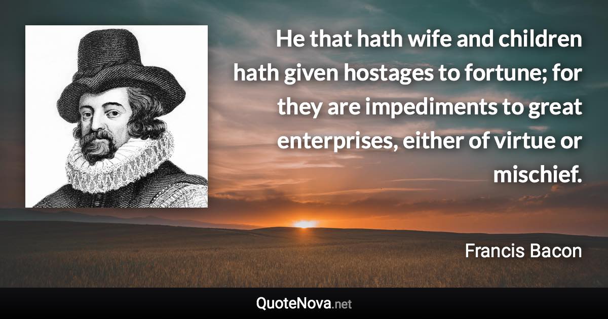 He that hath wife and children hath given hostages to fortune; for they are impediments to great enterprises, either of virtue or mischief. - Francis Bacon quote