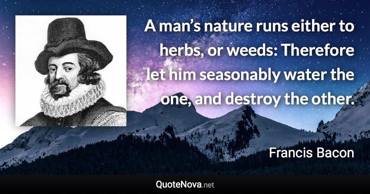 A man’s nature runs either to herbs, or weeds: Therefore let him seasonably water the one, and destroy the other. - Francis Bacon quote