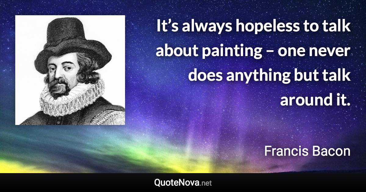 It’s always hopeless to talk about painting – one never does anything but talk around it. - Francis Bacon quote