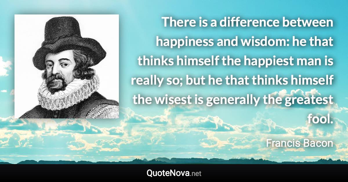 There is a difference between happiness and wisdom: he that thinks himself the happiest man is really so; but he that thinks himself the wisest is generally the greatest fool. - Francis Bacon quote